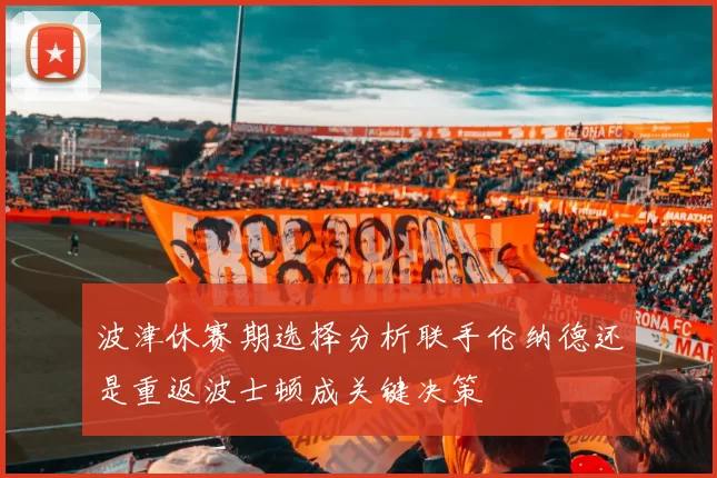 波津休赛期选择分析联手伦纳德还是重返波士顿成关键决策