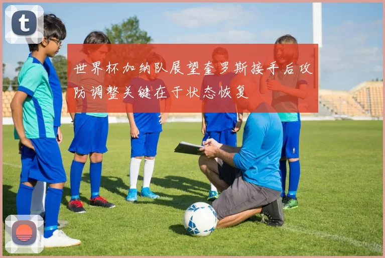 世界杯加纳队展望奎罗斯接手后攻防调整关键在于状态恢复