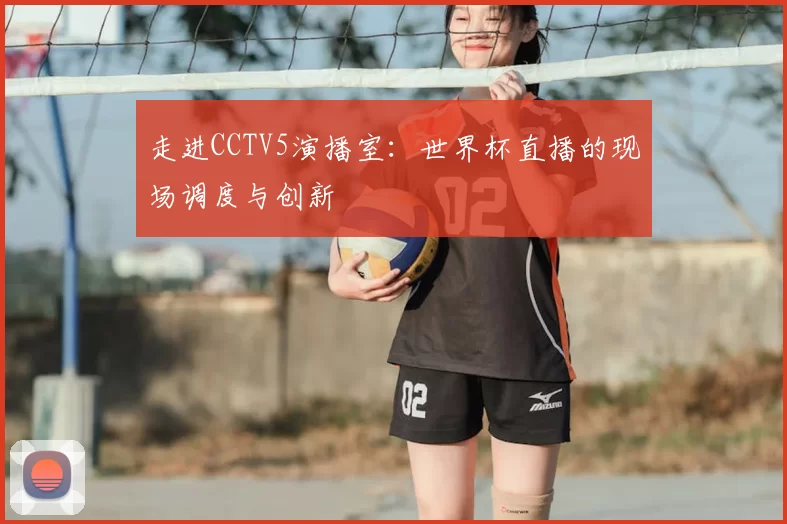走进CCTV5演播室:世界杯直播的现场调度与创新