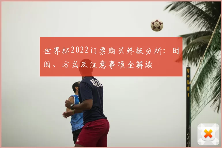 世界杯2022门票购买终极分析：时间、方式及注意事项全解读