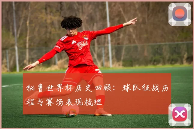 秘鲁世界杯历史回顾:球队征战历程与赛场表现梳理