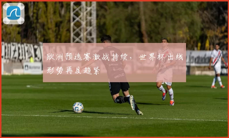 欧洲预选赛激战持续,世界杯出线形势再度趋紧