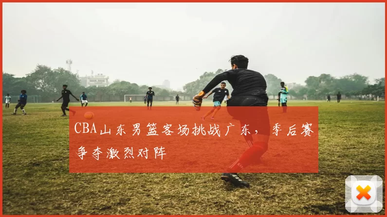 CBA山东男篮客场挑战广东，季后赛争夺激烈对阵
